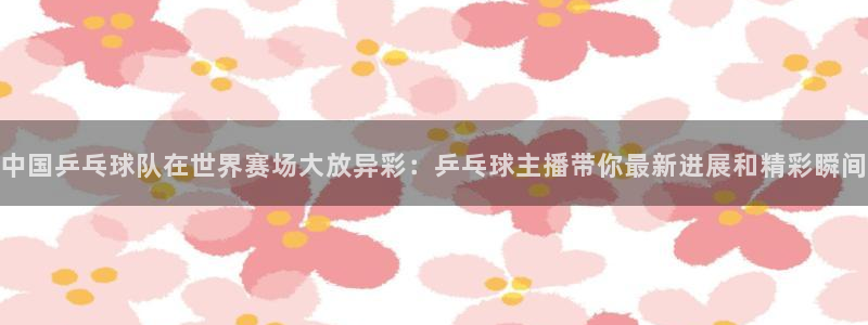 柠檬免费足球直播：中国乒乓球队在世界赛场大放异彩：乒乓球主播带你最新进展和精彩瞬间